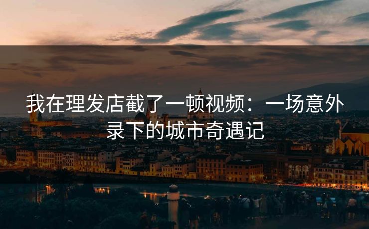我在理发店截了一顿视频：一场意外录下的城市奇遇记
