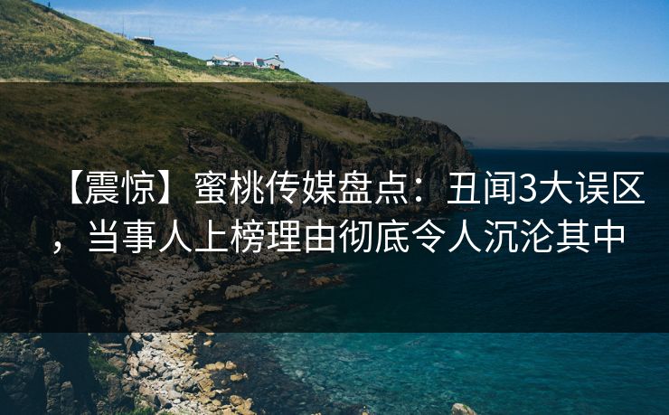 【震惊】蜜桃传媒盘点：丑闻3大误区，当事人上榜理由彻底令人沉沦其中