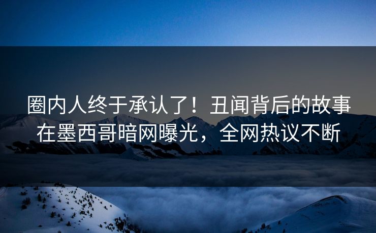 圈内人终于承认了！丑闻背后的故事在墨西哥暗网曝光，全网热议不断