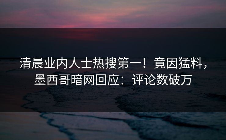 清晨业内人士热搜第一！竟因猛料，墨西哥暗网回应：评论数破万