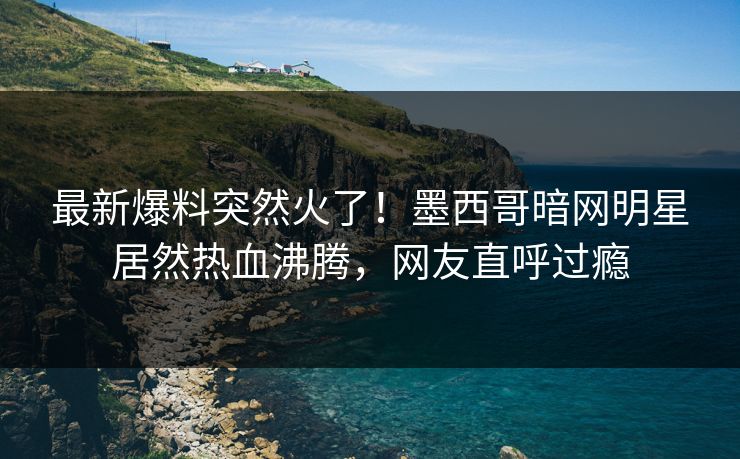 最新爆料突然火了！墨西哥暗网明星居然热血沸腾，网友直呼过瘾
