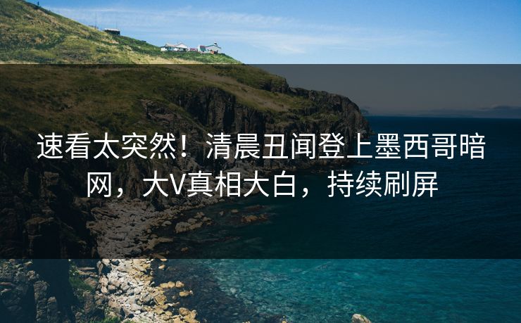 速看太突然！清晨丑闻登上墨西哥暗网，大V真相大白，持续刷屏
