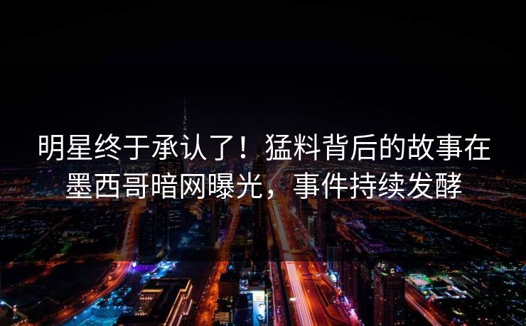 明星终于承认了！猛料背后的故事在墨西哥暗网曝光，事件持续发酵