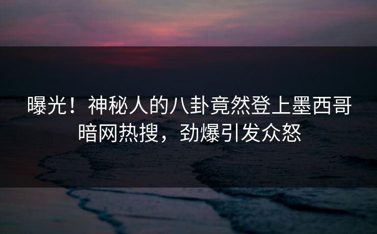 曝光！神秘人的八卦竟然登上墨西哥暗网热搜，劲爆引发众怒