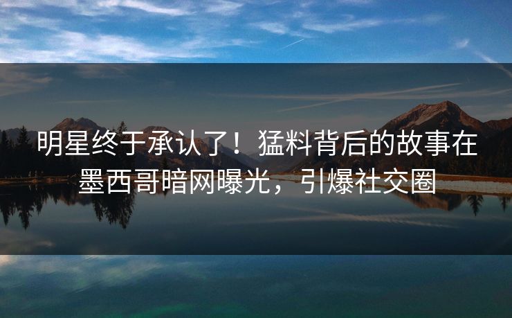 明星终于承认了！猛料背后的故事在墨西哥暗网曝光，引爆社交圈
