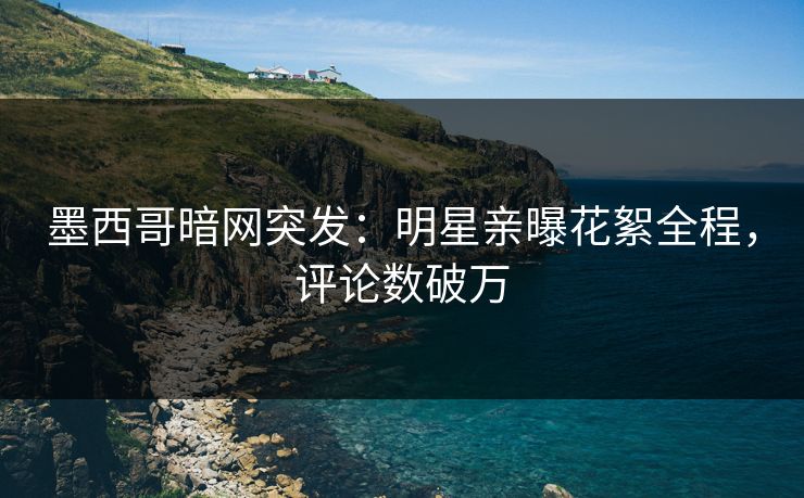 墨西哥暗网突发：明星亲曝花絮全程，评论数破万