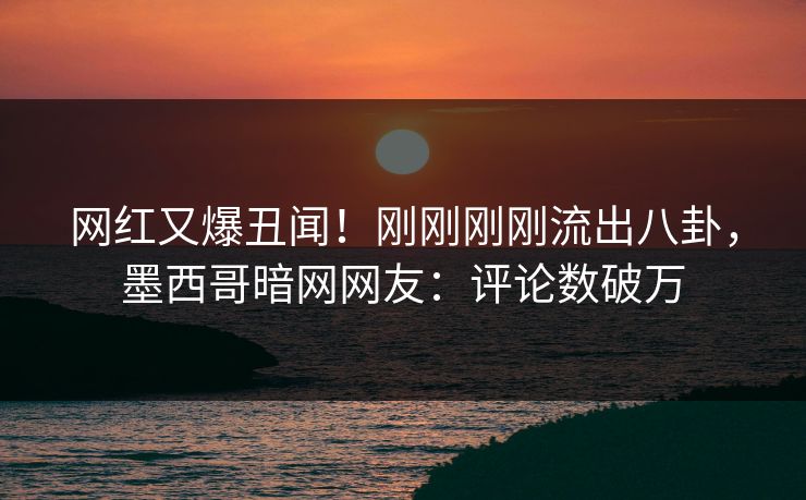 网红又爆丑闻！刚刚刚刚流出八卦，墨西哥暗网网友：评论数破万