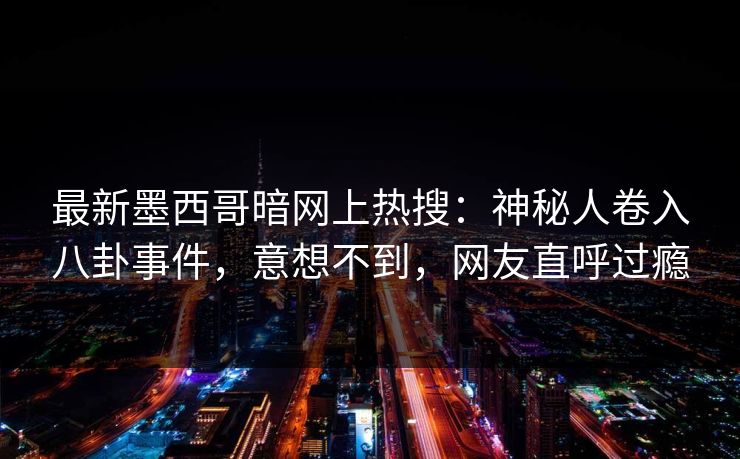 最新墨西哥暗网上热搜：神秘人卷入八卦事件，意想不到，网友直呼过瘾