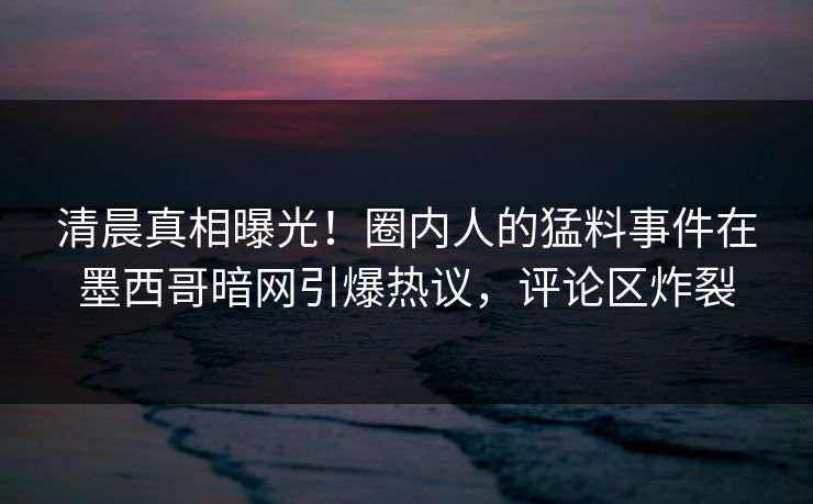清晨真相曝光！圈内人的猛料事件在墨西哥暗网引爆热议，评论区炸裂