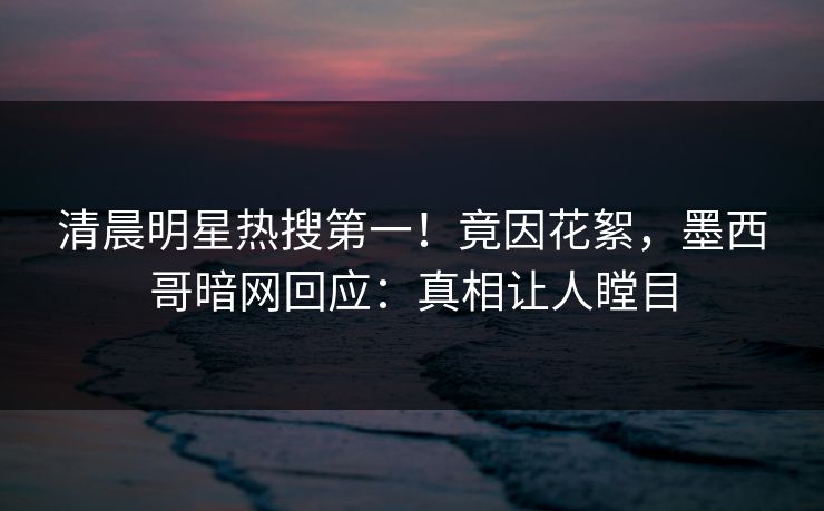 清晨明星热搜第一！竟因花絮，墨西哥暗网回应：真相让人瞠目