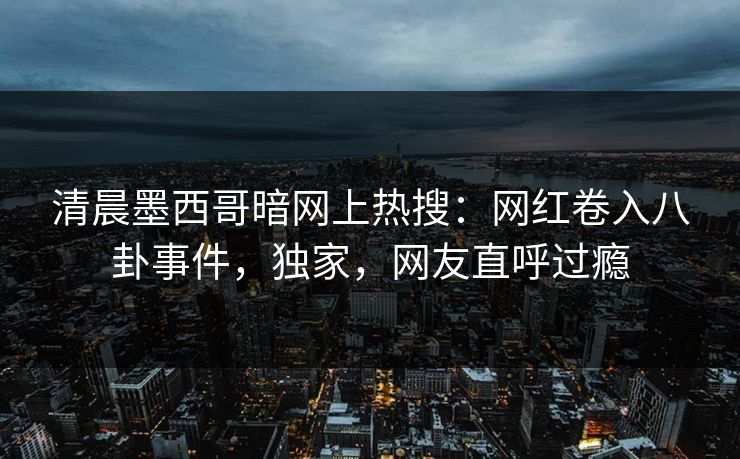 清晨墨西哥暗网上热搜：网红卷入八卦事件，独家，网友直呼过瘾