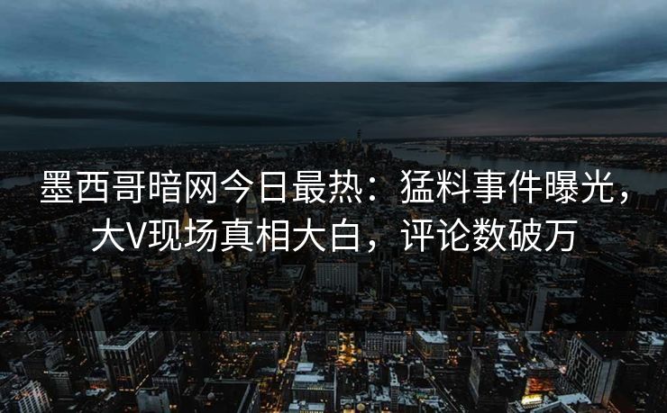 墨西哥暗网今日最热：猛料事件曝光，大V现场真相大白，评论数破万