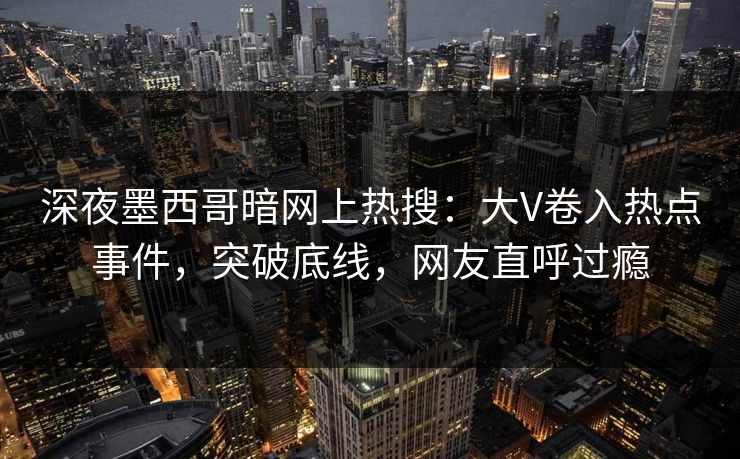 深夜墨西哥暗网上热搜：大V卷入热点事件，突破底线，网友直呼过瘾
