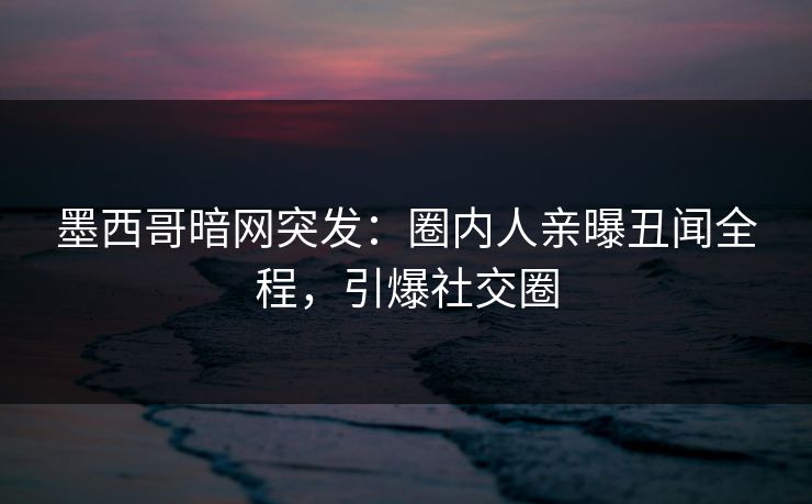 墨西哥暗网突发：圈内人亲曝丑闻全程，引爆社交圈