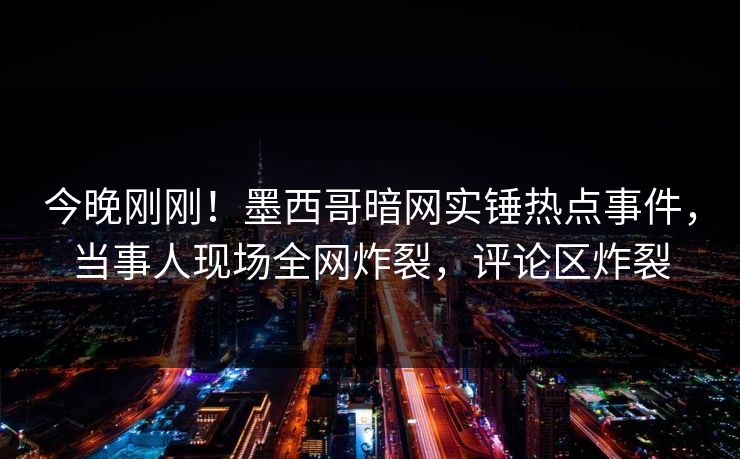 今晚刚刚！墨西哥暗网实锤热点事件，当事人现场全网炸裂，评论区炸裂