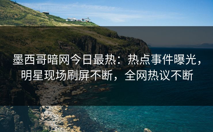 墨西哥暗网今日最热：热点事件曝光，明星现场刷屏不断，全网热议不断