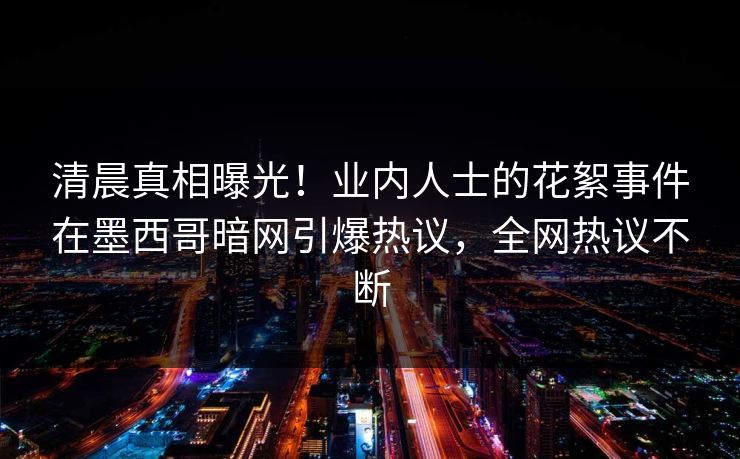清晨真相曝光！业内人士的花絮事件在墨西哥暗网引爆热议，全网热议不断
