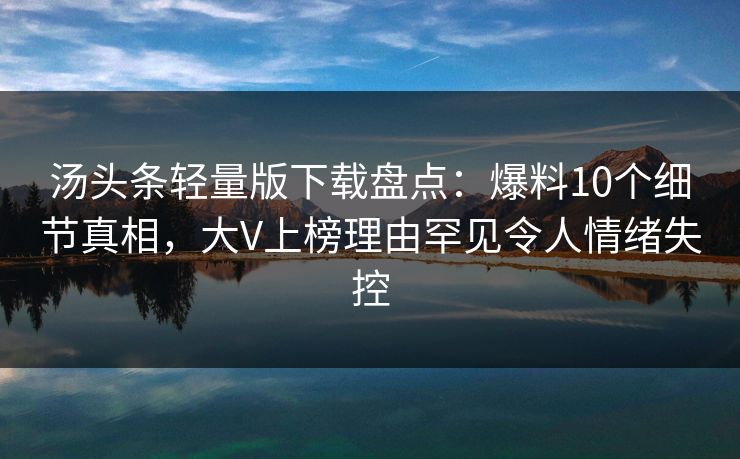汤头条轻量版下载盘点：爆料10个细节真相，大V上榜理由罕见令人情绪失控