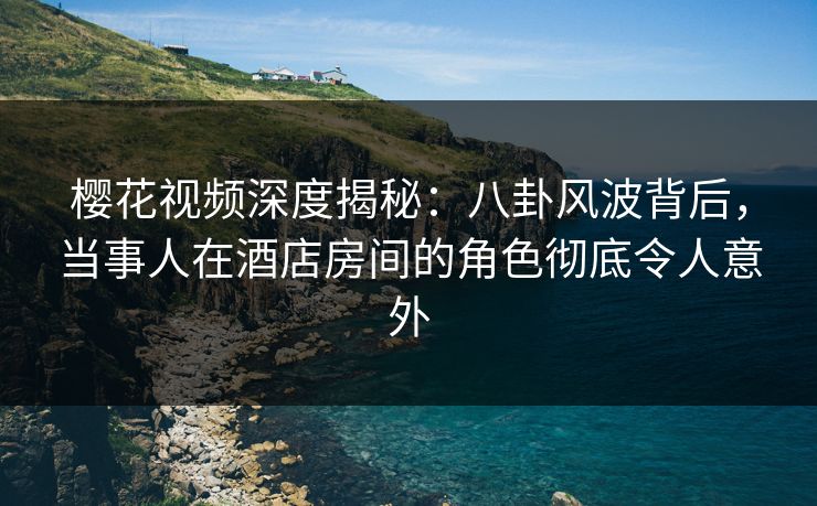 樱花视频深度揭秘：八卦风波背后，当事人在酒店房间的角色彻底令人意外