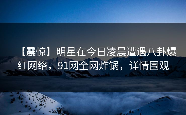 【震惊】明星在今日凌晨遭遇八卦爆红网络，91网全网炸锅，详情围观