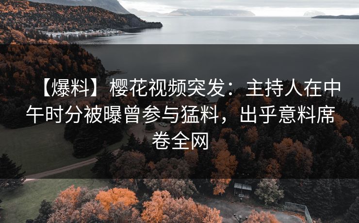 【爆料】樱花视频突发：主持人在中午时分被曝曾参与猛料，出乎意料席卷全网