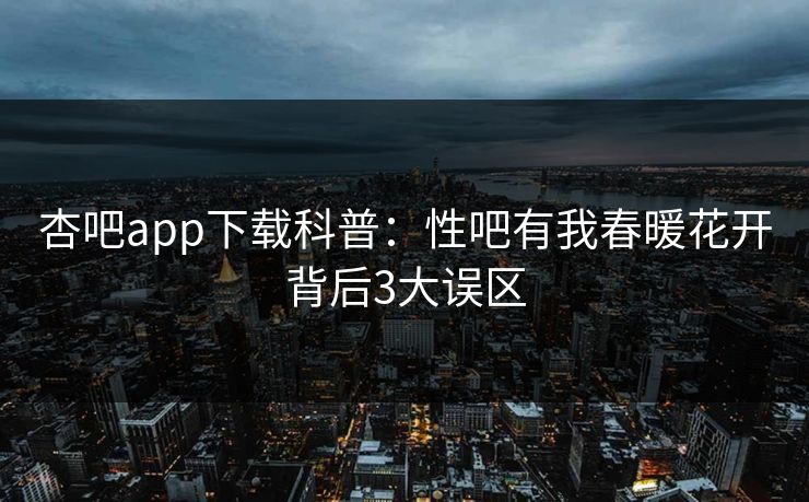 杏吧app下载科普：性吧有我春暖花开背后3大误区