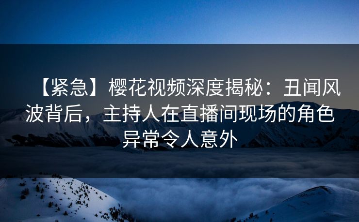 【紧急】樱花视频深度揭秘：丑闻风波背后，主持人在直播间现场的角色异常令人意外