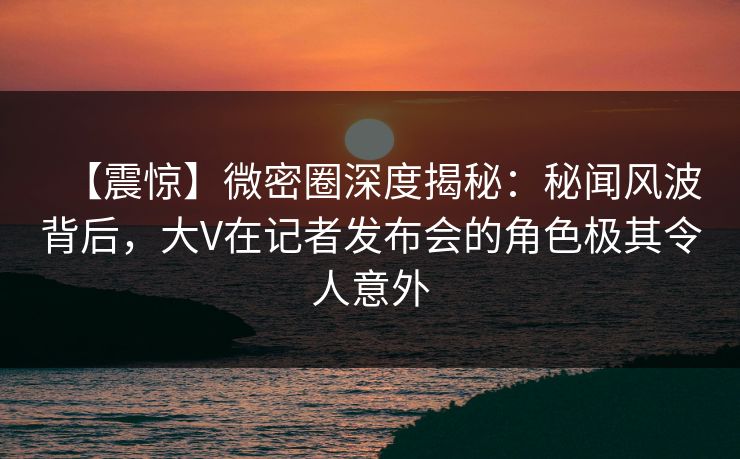 【震惊】微密圈深度揭秘：秘闻风波背后，大V在记者发布会的角色极其令人意外