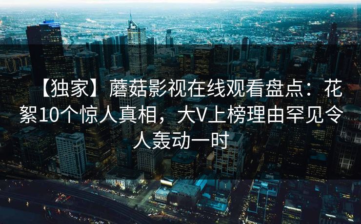 【独家】蘑菇影视在线观看盘点:花絮10个惊人真相,大V上榜理由罕见令人轰动一时 【独家】蘑菇影视在线观看盘点:花絮10个惊人真相,大V上榜理由罕见令人轰动一时