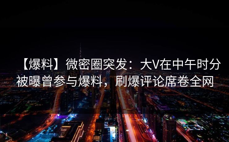 【爆料】微密圈突发：大V在中午时分被曝曾参与爆料，刷爆评论席卷全网