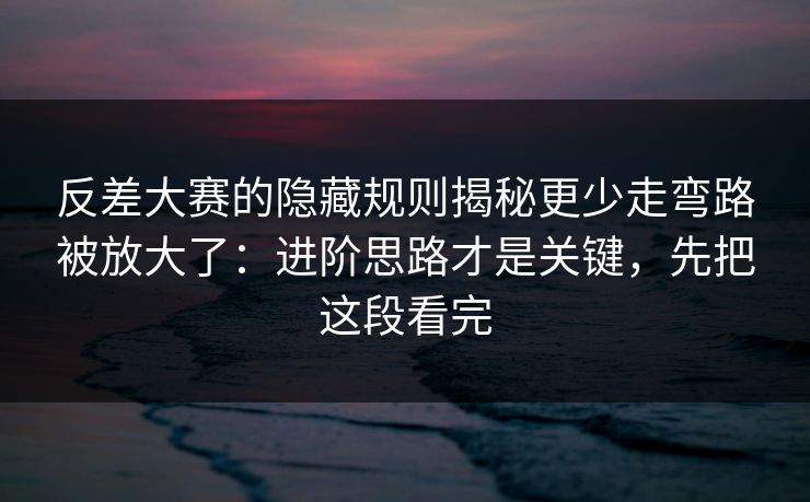 反差大赛的隐藏规则揭秘更少走弯路被放大了：进阶思路才是关键，先把这段看完