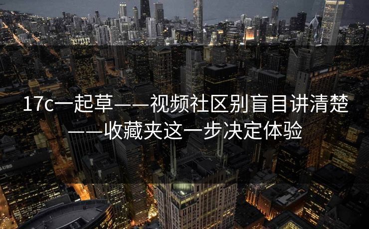 17c一起草——视频社区别盲目讲清楚——收藏夹这一步决定体验