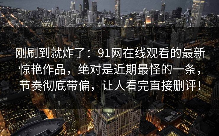 刚刷到就炸了：91网在线观看的最新惊艳作品，绝对是近期最怪的一条，节奏彻底带偏，让人看完直接删评！