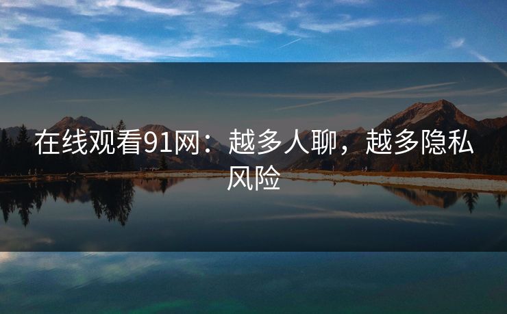 在线观看91网：越多人聊，越多隐私风险